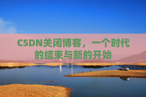 CSDN关闭博客,一个时代的结束与新的开始